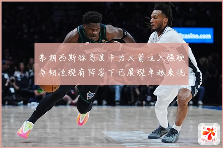 弗朗西斯称乌度卡为火箭注入强硬与韧性现有阵容下已展现卓越表现赛场复盘