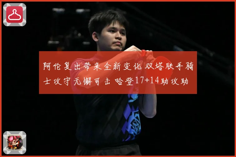 阿伦复出带来全新变化 双塔联手骑士攻守无懈可击 哈登17+14助攻助力全队