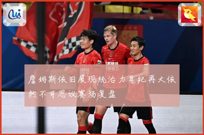 詹姆斯依旧展现统治力年纪再大依然不可思议赛场复盘