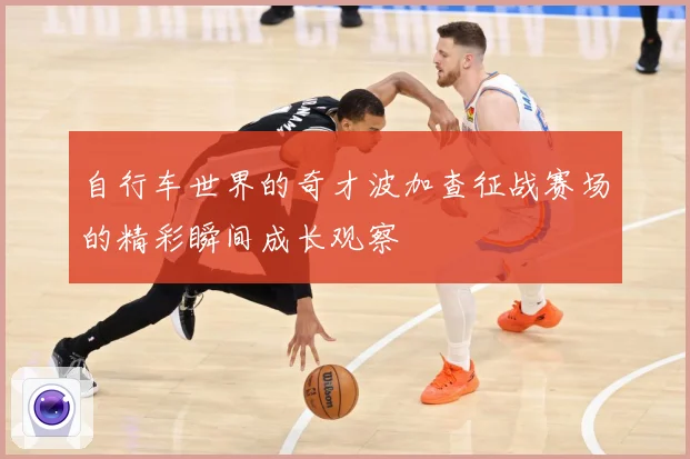 自行车世界的奇才波加查征战赛场的精彩瞬间成长观察