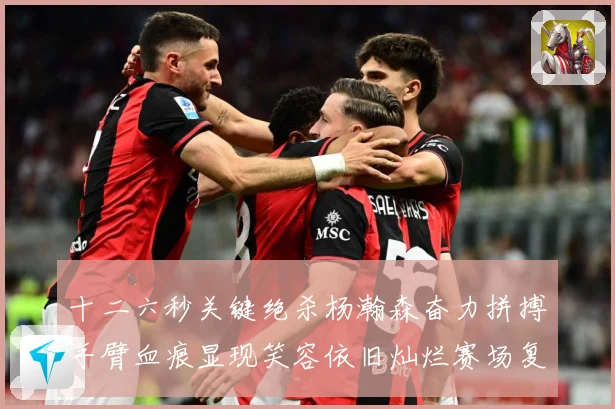 十二六秒关键绝杀杨瀚森奋力拼搏手臂血痕显现笑容依旧灿烂赛场复盘