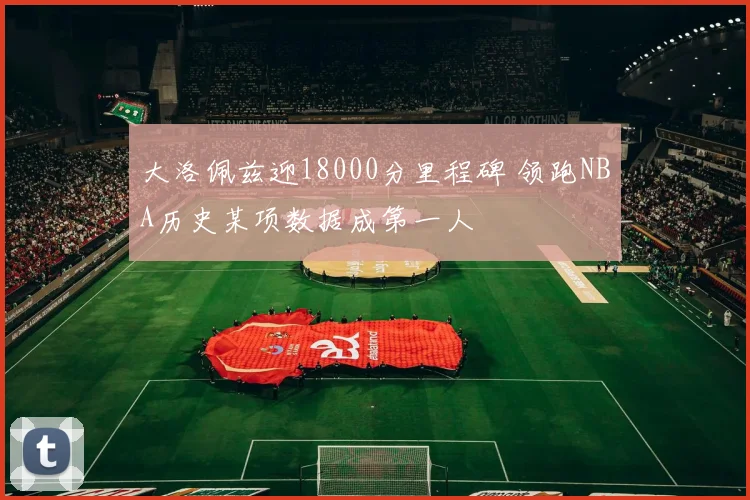 大洛佩兹迎18000分里程碑 领跑NBA历史某项数据成第一人