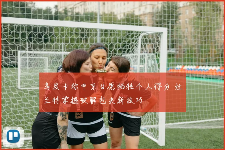 乌度卡称申京甘愿牺牲个人得分 杜兰特掌握破解包夹新技巧
