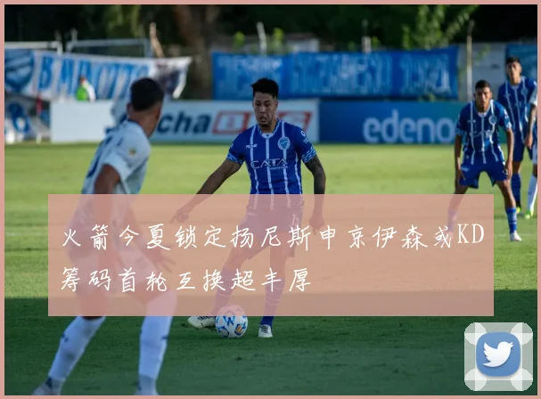 火箭今夏锁定扬尼斯申京伊森或KD筹码首轮互换超丰厚