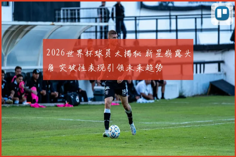 2026世界杯球员大揭秘 新星崭露头角 突破性表现引领未来趋势