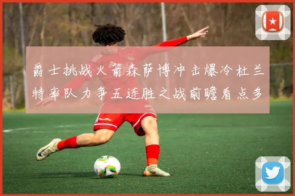 爵士挑战火箭森萨博冲击爆冷杜兰特率队力争五连胜之战前瞻看点多