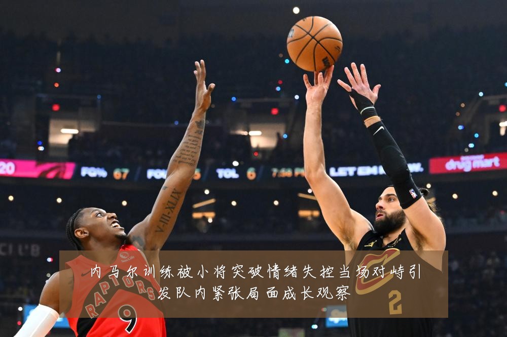 内马尔训练被小将突破情绪失控当场对峙引发队内紧张局面成长观察